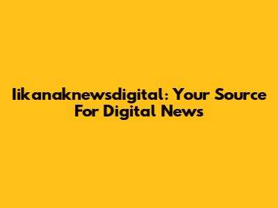 Iikanaknewsdigital: Your Source For Digital News