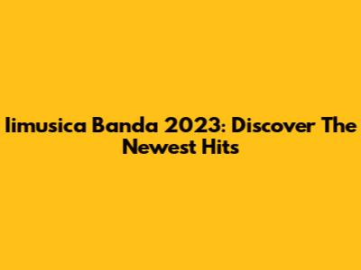 Iimusica Banda 2023: Discover The Newest Hits
