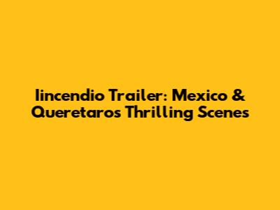 Iincendio Trailer: Mexico & Queretaro's Thrilling Scenes