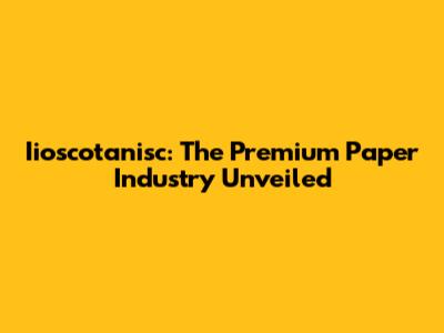 Iioscotanisc: The Premium Paper Industry Unveiled
