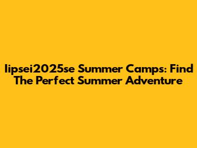 Iipsei2025se Summer Camps: Find The Perfect Summer Adventure