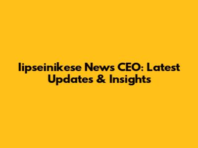 Iipseinikese News CEO: Latest Updates & Insights