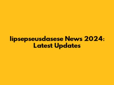 Iipsepseusdasese News 2024: Latest Updates
