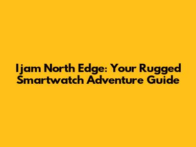 Ijam North Edge: Your Rugged Smartwatch Adventure Guide