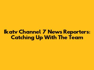 Ikatv Channel 7 News Reporters: Catching Up With The Team