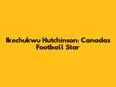 Ikechukwu Hutchinson: Canada's Football Star