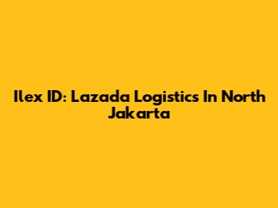 Ilex ID: Lazada Logistics In North Jakarta