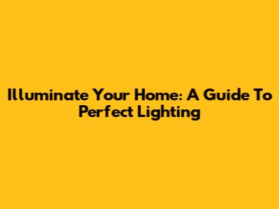 Illuminate Your Home: A Guide To Perfect Lighting