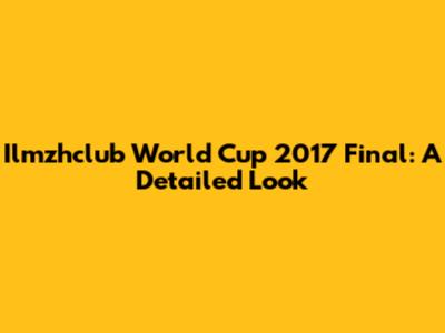 Ilmzhclub World Cup 2017 Final: A Detailed Look