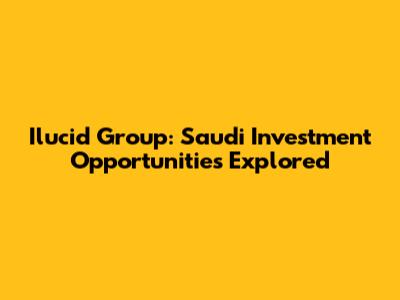 Ilucid Group: Saudi Investment Opportunities Explored