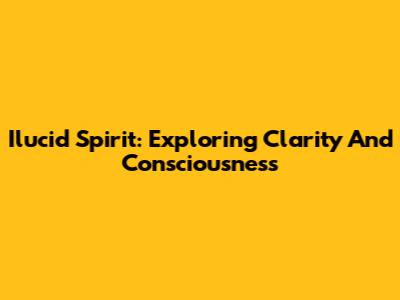 Ilucid Spirit: Exploring Clarity And Consciousness