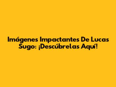 Imágenes Impactantes De Lucas Sugo: ¡Descúbrelas Aquí!