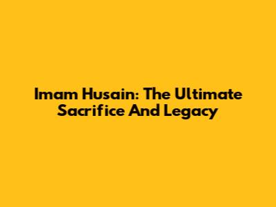 Imam Husain: The Ultimate Sacrifice And Legacy
