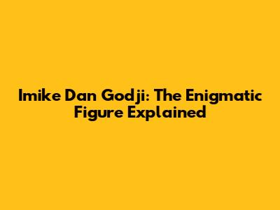 Imike Dan Godji: The Enigmatic Figure Explained