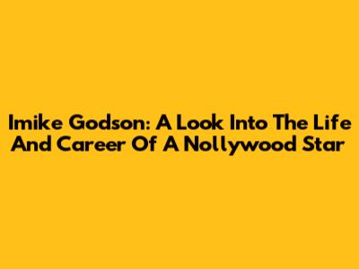 Imike Godson: A Look Into The Life And Career Of A Nollywood Star