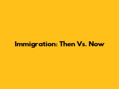 Immigration: Then Vs. Now