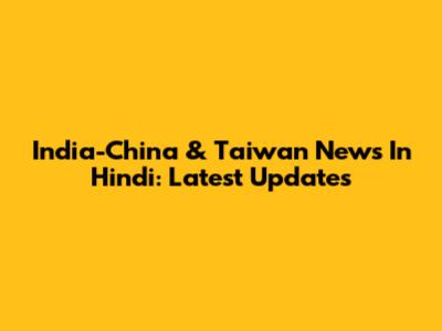 India-China & Taiwan News In Hindi: Latest Updates