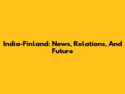 India-Finland: News, Relations, And Future