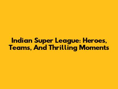 Indian Super League: Heroes, Teams, And Thrilling Moments