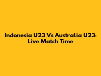 Indonesia U23 Vs Australia U23: Live Match Time