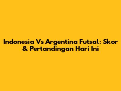 Indonesia Vs Argentina Futsal: Skor & Pertandingan Hari Ini