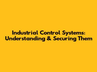 Industrial Control Systems: Understanding & Securing Them