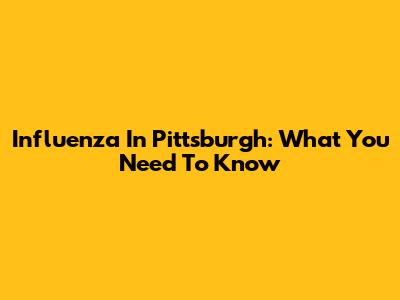 Influenza In Pittsburgh: What You Need To Know