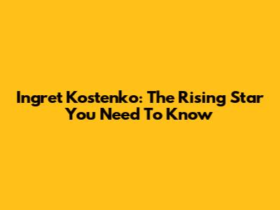 Ingret Kostenko: The Rising Star You Need To Know