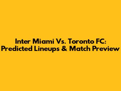 Inter Miami Vs. Toronto FC: Predicted Lineups & Match Preview