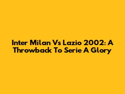Inter Milan Vs Lazio 2002: A Throwback To Serie A Glory