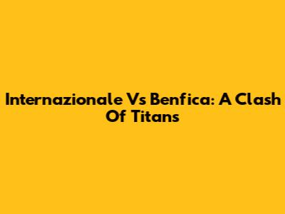 Internazionale Vs Benfica: A Clash Of Titans