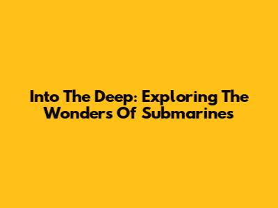 Into The Deep: Exploring The Wonders Of Submarines