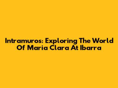 Intramuros: Exploring The World Of Maria Clara At Ibarra