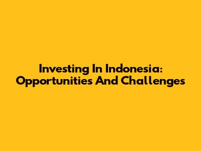 Investing In Indonesia: Opportunities And Challenges