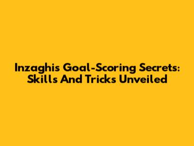 Inzaghi's Goal-Scoring Secrets: Skills And Tricks Unveiled