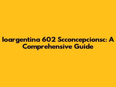 Ioargentina 602 Scconcepcionsc: A Comprehensive Guide