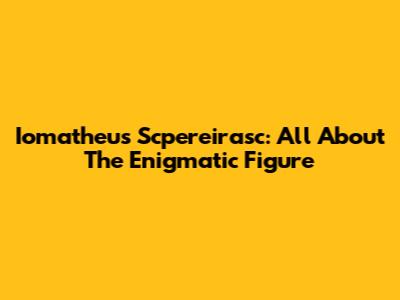 Iomatheus Scpereirasc: All About The Enigmatic Figure