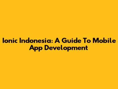 Ionic Indonesia: A Guide To Mobile App Development