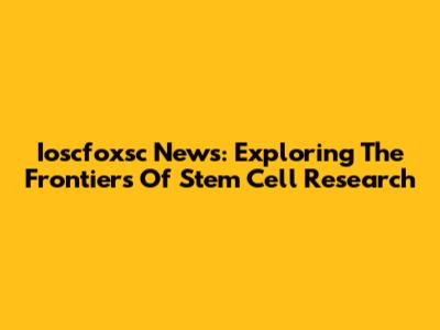 Ioscfoxsc News: Exploring The Frontiers Of Stem Cell Research