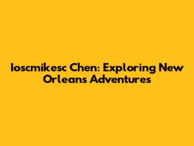 Ioscmikesc Chen: Exploring New Orleans Adventures