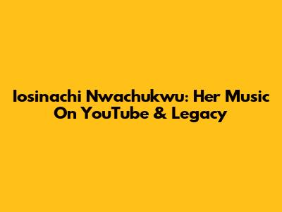 Iosinachi Nwachukwu: Her Music On YouTube & Legacy