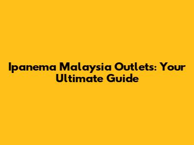 Ipanema Malaysia Outlets: Your Ultimate Guide