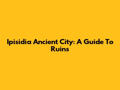 Ipisidia Ancient City: A Guide To Ruins