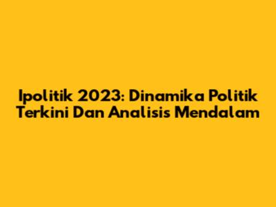 Ipolitik 2023: Dinamika Politik Terkini Dan Analisis Mendalam