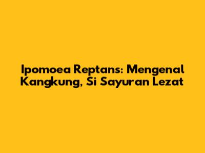 Ipomoea Reptans: Mengenal Kangkung, Si Sayuran Lezat