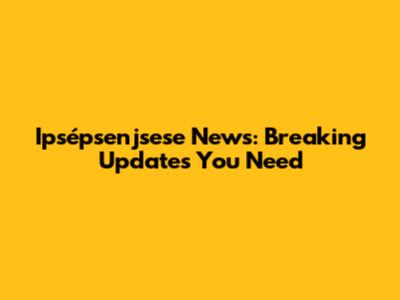 Ipsépsenjsese News: Breaking Updates You Need