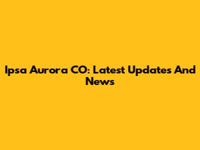 Ipsa Aurora CO: Latest Updates And News