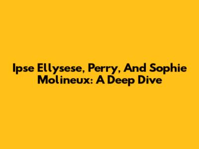 Ipse Ellysese, Perry, And Sophie Molineux: A Deep Dive