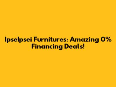 IpseIpsei Furnitures: Amazing 0% Financing Deals!