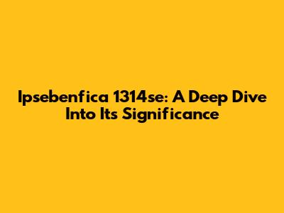 Ipsebenfica 1314se: A Deep Dive Into Its Significance